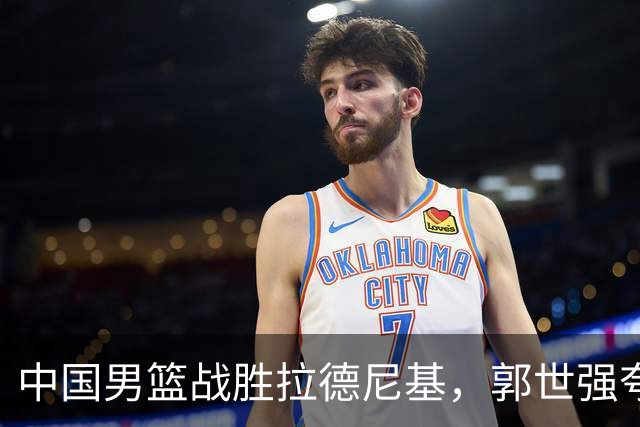 中国男篮战胜拉德尼基，郭世强夸赞一人，不是王俊杰，不是廖三宁