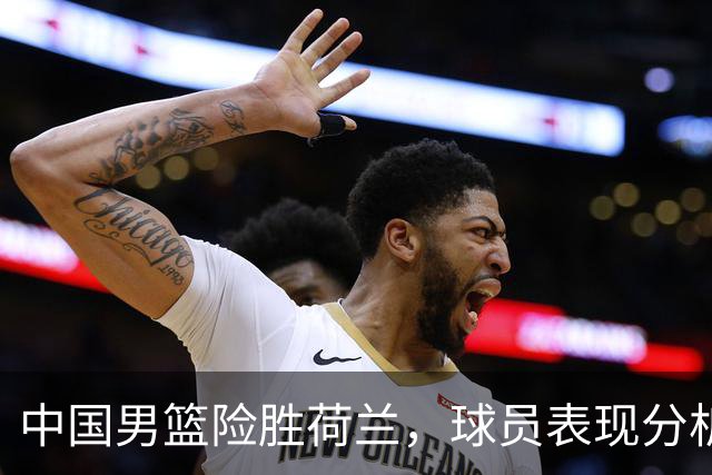 中国男篮险胜荷兰，球员表现分析