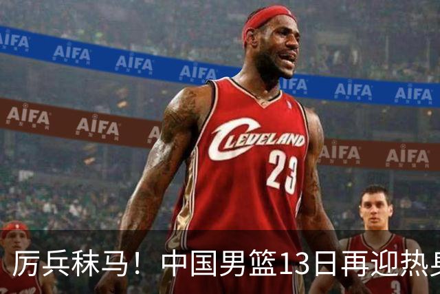 厉兵秣马！中国男篮13日再迎热身赛，冲刺世预赛第四窗口期比赛