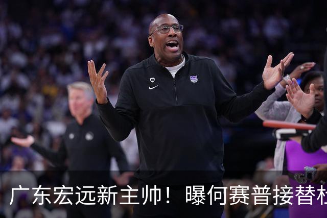 广东宏远新主帅！曝何赛普接替杜锋，目标冲击前四