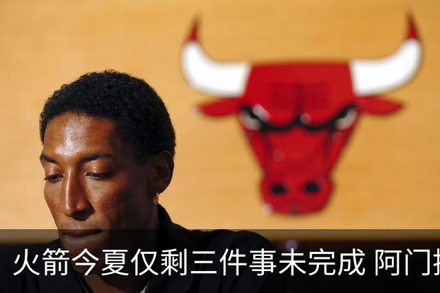 火箭今夏仅剩三件事未完成 阿门提前续约前景成谜？