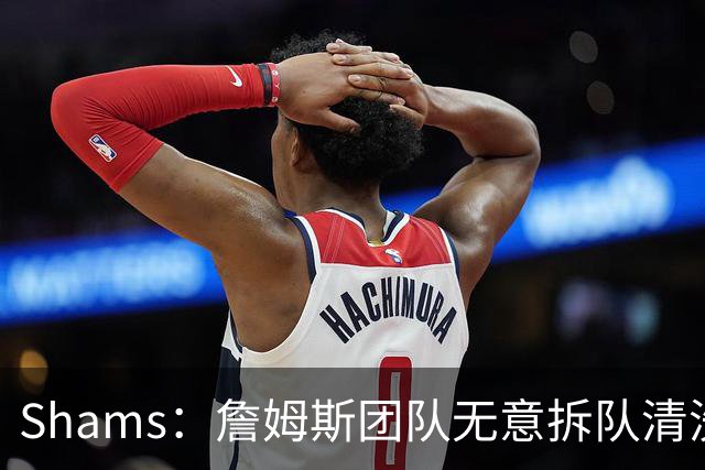 Shams：詹姆斯团队无意拆队清洗阵容 从未向追求者提出过加盟条件